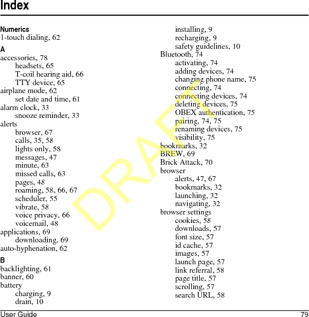 User Guide 79IndexNumerics1-touch dialing, 62Aaccessories, 78headsets, 65T-coil hearing aid, 66TTY device, 65airplane mode, 62set date and time, 61alarm clock, 33snooze reminder, 33alertsbrowser, 67calls, 35, 58lights only, 58messages, 47minute, 63missed calls, 63pages, 48roaming, 58, 66, 67scheduler, 55vibrate, 58voice privacy, 66voicemail, 48applications, 69downloading, 69auto-hyphenation, 62Bbacklighting, 61banner, 60batterycharging, 9drain, 10installing, 9recharging, 9safety guidelines, 10Bluetooth, 74activating, 74adding devices, 74changing phone name, 75connecting, 74connecting devices, 74deleting devices, 75OBEX authentication, 75pairing, 74, 75renaming devices, 75visibility, 75bookmarks, 32BREW, 69Brick Attack, 70browseralerts, 47, 67bookmarks, 32launching, 32navigating, 32browser settingscookies, 58downloads, 57font size, 57id cache, 57images, 57launch page, 57link referral, 58page title, 57scrolling, 57search URL, 58DRAFT