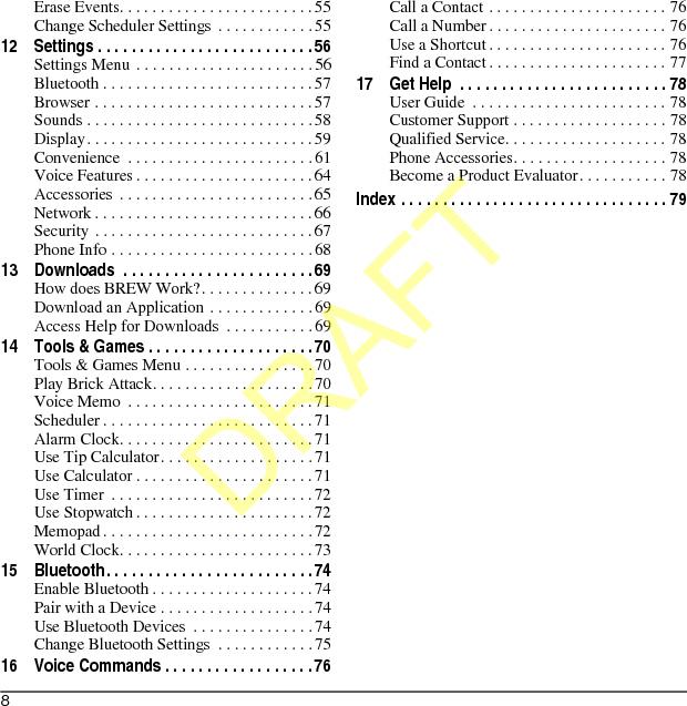 8Erase Events. . . . . . . . . . . . . . . . . . . . . . . .55Change Scheduler Settings . . . . . . . . . . . .5512 Settings . . . . . . . . . . . . . . . . . . . . . . . . . .56Settings Menu . . . . . . . . . . . . . . . . . . . . . .56Bluetooth . . . . . . . . . . . . . . . . . . . . . . . . . .57Browser . . . . . . . . . . . . . . . . . . . . . . . . . . .57Sounds . . . . . . . . . . . . . . . . . . . . . . . . . . . .58Display. . . . . . . . . . . . . . . . . . . . . . . . . . . .59Convenience  . . . . . . . . . . . . . . . . . . . . . . . 61Voice Features . . . . . . . . . . . . . . . . . . . . . .64Accessories  . . . . . . . . . . . . . . . . . . . . . . . .65Network . . . . . . . . . . . . . . . . . . . . . . . . . . .66Security . . . . . . . . . . . . . . . . . . . . . . . . . . .67Phone Info . . . . . . . . . . . . . . . . . . . . . . . . . 6813 Downloads  . . . . . . . . . . . . . . . . . . . . . . .69How does BREW Work?. . . . . . . . . . . . . .69Download an Application . . . . . . . . . . . . .69Access Help for Downloads  . . . . . . . . . . .6914 Tools &amp; Games . . . . . . . . . . . . . . . . . . . .70Tools &amp; Games Menu . . . . . . . . . . . . . . . .70Play Brick Attack. . . . . . . . . . . . . . . . . . . .70Voice Memo  . . . . . . . . . . . . . . . . . . . . . . .71Scheduler . . . . . . . . . . . . . . . . . . . . . . . . . .71Alarm Clock. . . . . . . . . . . . . . . . . . . . . . . .71Use Tip Calculator. . . . . . . . . . . . . . . . . . .71Use Calculator . . . . . . . . . . . . . . . . . . . . . .71Use Timer  . . . . . . . . . . . . . . . . . . . . . . . . .72Use Stopwatch . . . . . . . . . . . . . . . . . . . . . .72Memopad . . . . . . . . . . . . . . . . . . . . . . . . . .72World Clock. . . . . . . . . . . . . . . . . . . . . . . .7315 Bluetooth. . . . . . . . . . . . . . . . . . . . . . . . .74Enable Bluetooth . . . . . . . . . . . . . . . . . . . .74Pair with a Device . . . . . . . . . . . . . . . . . . .74Use Bluetooth Devices  . . . . . . . . . . . . . . .74Change Bluetooth Settings  . . . . . . . . . . . .7516 Voice Commands . . . . . . . . . . . . . . . . . .76Call a Contact . . . . . . . . . . . . . . . . . . . . . . 76Call a Number . . . . . . . . . . . . . . . . . . . . . . 76Use a Shortcut . . . . . . . . . . . . . . . . . . . . . . 76Find a Contact . . . . . . . . . . . . . . . . . . . . . . 7717 Get Help  . . . . . . . . . . . . . . . . . . . . . . . . . 78User Guide  . . . . . . . . . . . . . . . . . . . . . . . . 78Customer Support . . . . . . . . . . . . . . . . . . . 78Qualified Service. . . . . . . . . . . . . . . . . . . . 78Phone Accessories. . . . . . . . . . . . . . . . . . . 78Become a Product Evaluator. . . . . . . . . . . 78Index . . . . . . . . . . . . . . . . . . . . . . . . . . . . . . . . 79DRAFT