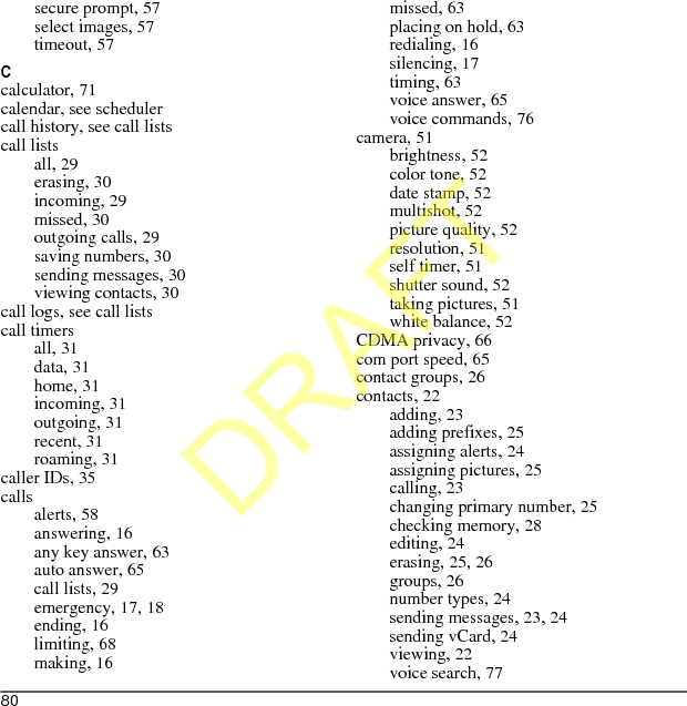 80secure prompt, 57select images, 57timeout, 57Ccalculator, 71calendar, see schedulercall history, see call listscall listsall, 29erasing, 30incoming, 29missed, 30outgoing calls, 29saving numbers, 30sending messages, 30viewing contacts, 30call logs, see call listscall timersall, 31data, 31home, 31incoming, 31outgoing, 31recent, 31roaming, 31caller IDs, 35callsalerts, 58answering, 16any key answer, 63auto answer, 65call lists, 29emergency, 17, 18ending, 16limiting, 68making, 16missed, 63placing on hold, 63redialing, 16silencing, 17timing, 63voice answer, 65voice commands, 76camera, 51brightness, 52color tone, 52date stamp, 52multishot, 52picture quality, 52resolution, 51self timer, 51shutter sound, 52taking pictures, 51white balance, 52CDMA privacy, 66com port speed, 65contact groups, 26contacts, 22adding, 23adding prefixes, 25assigning alerts, 24assigning pictures, 25calling, 23changing primary number, 25checking memory, 28editing, 24erasing, 25, 26groups, 26number types, 24sending messages, 23, 24sending vCard, 24viewing, 22voice search, 77DRAFT