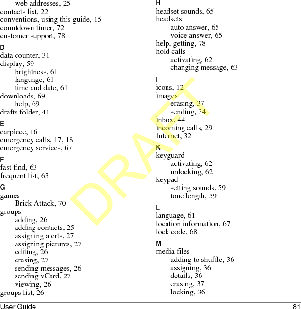 User Guide 81web addresses, 25contacts list, 22conventions, using this guide, 15countdown timer, 72customer support, 78Ddata counter, 31display, 59brightness, 61language, 61time and date, 61downloads, 69help, 69drafts folder, 41Eearpiece, 16emergency calls, 17, 18emergency services, 67Ffast find, 63frequent list, 63GgamesBrick Attack, 70groupsadding, 26adding contacts, 25assigning alerts, 27assigning pictures, 27editing, 26erasing, 27sending messages, 26sending vCard, 27viewing, 26groups list, 26Hheadset sounds, 65headsetsauto answer, 65voice answer, 65help, getting, 78hold callsactivating, 62changing message, 63Iicons, 12imageserasing, 37sending, 34inbox, 44incoming calls, 29Internet, 32Kkeyguardactivating, 62unlocking, 62keypadsetting sounds, 59tone length, 59Llanguage, 61location information, 67lock code, 68Mmedia filesadding to shuffle, 36assigning, 36details, 36erasing, 37locking, 36DRAFT