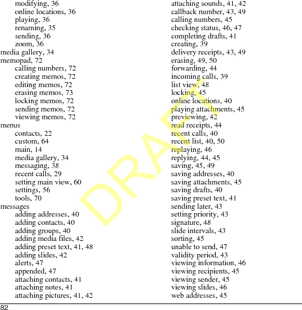 82modifying, 36online locations, 36playing, 36renaming, 35sending, 36zoom, 36media gallery, 34memopad, 72calling numbers, 72creating memos, 72editing memos, 72erasing memos, 73locking memos, 72sending memos, 72viewing memos, 72menuscontacts, 22custom, 64main, 14media gallery, 34messaging, 38recent calls, 29setting main view, 60settings, 56tools, 70messagesadding addresses, 40adding contacts, 40adding groups, 40adding media files, 42adding preset text, 41, 48adding slides, 42alerts, 47appended, 47attaching contacts, 41attaching notes, 41attaching pictures, 41, 42attaching sounds, 41, 42callback number, 43, 49calling numbers, 45checking status, 46, 47completing drafts, 41creating, 39delivery receipts, 43, 49erasing, 49, 50forwarding, 44incoming calls, 39list view, 48locking, 45online locations, 40playing attachments, 45previewing, 42read receipts, 44recent calls, 40recent list, 40, 50replaying, 46replying, 44, 45saving, 45, 49saving addresses, 40saving attachments, 45saving drafts, 40saving preset text, 41sending later, 43setting priority, 43signature, 48slide intervals, 43sorting, 45unable to send, 47validity period, 43viewing information, 46viewing recipients, 45viewing sender, 45viewing slides, 46web addresses, 45DRAFT