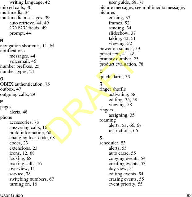 User Guide 83writing language, 42missed calls, 30multimedia, 34multimedia messages, 39auto retrieve, 44, 49CC/BCC fields, 49prompt, 44Nnavigation shortcuts, 11, 64notificationsmessages, 44voicemail, 46number prefixes, 25number types, 24OOBEX authentication, 75outbox, 47outgoing calls, 29Ppagesalerts, 48phoneaccessories, 78answering calls, 16build information, 68changing lock code, 68codes, 23extensions, 23icons, 12, 68locking, 68making calls, 16overview, 11service, 78switching numbers, 67turning on, 16user guide, 68, 78picture messages, see multimedia messagespictureserasing, 37frames, 52sending, 34slideshow, 37taking, 42, 51viewing, 52power on sounds, 59preset text, 41, 48primary number, 25product evaluation, 78Qquick alarm, 33Rringer shuffleactivating, 58editing, 35, 58viewing, 58ringersassigning, 35roamingalerts, 58, 66, 67restrictions, 66Sscheduler, 53alerts, 55auto erase, 55copying events, 54creating events, 53day view, 54editing events, 54erasing events, 55event priority, 55DRAFT