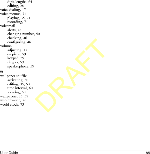 User Guide 85digit lengths, 64editing, 28voice dialing, 17voice memos, 71playing, 35, 71recording, 71voicemailalerts, 48changing number, 50checking, 46configuring, 46volumeadjusting, 17earpiece, 59keypad, 59ringers, 59speakerphone, 59Wwallpaper shuffleactivating, 60editing, 35, 60time interval, 60viewing, 60wallpapers, 35, 59web browser, 32world clock, 73DRAFT