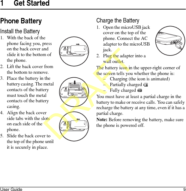 User Guide 91 Get StartedPhone BatteryInstall the Battery1. With the back of the phone facing you, press on the back cover and slide it to the bottom of the phone.2. Lift the back cover from the bottom to remove.3. Place the battery in the battery casing. The metal contacts of the battery must touch the metal contacts of the battery casing.4. Align the back cover side tabs with the slots on each side of the phone.5. Slide the back cover to the top of the phone until it is securely in place.Charge the Battery1. Open the microUSB jack cover on the top of the phone. Connect the AC adapter to the microUSB jack.2. Plug the adapter into a wall outlet.The battery icon in the upper-right corner of the screen tells you whether the phone is:– Charging (the icon is animated)– Partially charged – Fully charged You must have at least a partial charge in the battery to make or receive calls. You can safely recharge the battery at any time, even if it has a partial charge.Note: Before removing the battery, make sure the phone is powered off.!!DRAFT