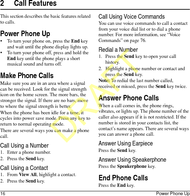 16 Power Phone Up2 Call FeaturesThis section describes the basic features related to calls.Power Phone Up• To turn your phone on, press the End key and wait until the phone display lights up.• To turn your phone off, press and hold the End key until the phone plays a short musical sound and turns off.Make Phone CallsMake sure you are in an area where a signal can be received. Look for the signal strength icon on the home screen. The more bars, the stronger the signal. If there are no bars, move to where the signal strength is better.When the phone has been idle for a time, it cycles into power save mode. Press any key to return to normal operating mode.There are several ways you can make a phone call.Call Using a Number1. Enter a phone number.2. Press the Send key.Call Using a Contact1. From View All, highlight a contact.2. Press the Send key.Call Using Voice CommandsYou can use voice commands to call a contact from your voice dial list or to dial a phone number. For more information, see “Voice Commands” on page 76.Redial a Number1. Press the Send key to open your call history.2. Highlight a phone number or contact and press the Send key.Note: To redial the last number called, received or missed, press the Send key twice.Answer Phone CallsWhen a call comes in, the phone rings, vibrates, or lights up. The phone number of the caller also appears if it is not restricted. If the number is stored in your contacts list, the contact’s name appears. There are several ways you can answer a phone call.Answer Using EarpiecePress the Send key.Answer Using SpeakerphonePress the Speakerphone key.End Phone CallsPress the End key.DRAFT