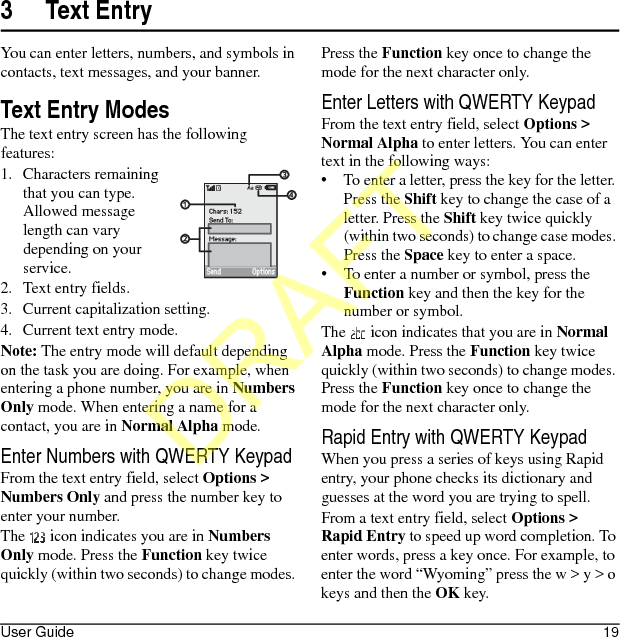 User Guide 193 Text EntryYou can enter letters, numbers, and symbols in contacts, text messages, and your banner.Text Entry ModesThe text entry screen has the following features:1. Characters remaining that you can type. Allowed message length can vary depending on your service.2. Text entry fields.3. Current capitalization setting.4. Current text entry mode.Note: The entry mode will default depending on the task you are doing. For example, when entering a phone number, you are in Numbers Only mode. When entering a name for a contact, you are in Normal Alpha mode.Enter Numbers with QWERTY KeypadFrom the text entry field, select Options &gt; Numbers Only and press the number key to enter your number.The   icon indicates you are in Numbers Only mode. Press the Function key twice quickly (within two seconds) to change modes. Press the Function key once to change the mode for the next character only.Enter Letters with QWERTY KeypadFrom the text entry field, select Options &gt; Normal Alpha to enter letters. You can enter text in the following ways:• To enter a letter, press the key for the letter. Press the Shift key to change the case of a letter. Press the Shift key twice quickly (within two seconds) to change case modes. Press the Space key to enter a space.• To enter a number or symbol, press the Function key and then the key for the number or symbol.The   icon indicates that you are in Normal Alpha mode. Press the Function key twice quickly (within two seconds) to change modes. Press the Function key once to change the mode for the next character only.Rapid Entry with QWERTY KeypadWhen you press a series of keys using Rapid entry, your phone checks its dictionary and guesses at the word you are trying to spell.From a text entry field, select Options &gt; Rapid Entry to speed up word completion. To enter words, press a key once. For example, to enter the word “Wyoming” press the w &gt; y &gt; o keys and then the OK key.DRAFT