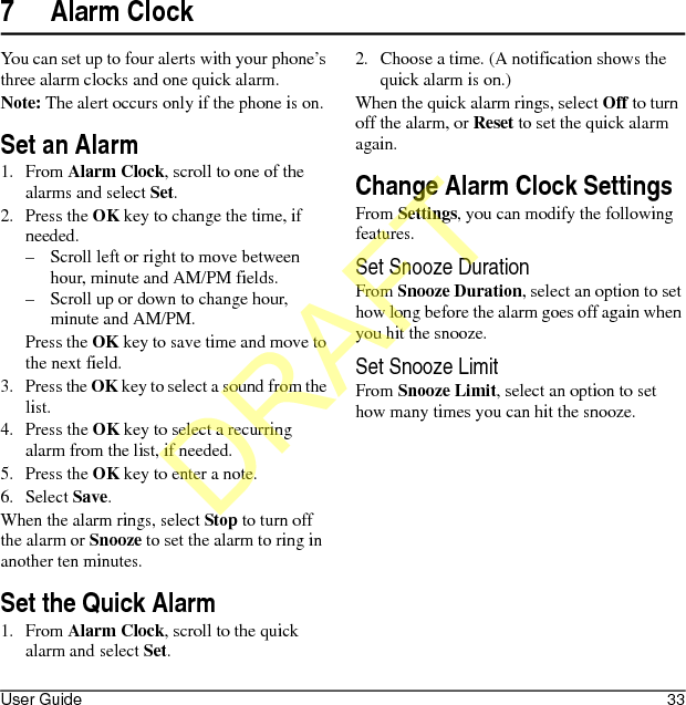 User Guide 337 Alarm ClockYou can set up to four alerts with your phone’s three alarm clocks and one quick alarm.Note: The alert occurs only if the phone is on.Set an Alarm1. From Alarm Clock, scroll to one of the alarms and select Set.2. Press the OK key to change the time, if needed.– Scroll left or right to move between hour, minute and AM/PM fields.– Scroll up or down to change hour, minute and AM/PM.Press the OK key to save time and move to the next field.3. Press the OK key to select a sound from the list.4. Press the OK key to select a recurring alarm from the list, if needed.5. Press the OK key to enter a note.6. Select Save.When the alarm rings, select Stop to turn off the alarm or Snooze to set the alarm to ring in another ten minutes.Set the Quick Alarm1. From Alarm Clock, scroll to the quick alarm and select Set.2. Choose a time. (A notification shows the quick alarm is on.)When the quick alarm rings, select Off to turn off the alarm, or Reset to set the quick alarm again.Change Alarm Clock SettingsFrom Settings, you can modify the following features.Set Snooze DurationFrom Snooze Duration, select an option to set how long before the alarm goes off again when you hit the snooze.Set Snooze LimitFrom Snooze Limit, select an option to set how many times you can hit the snooze.DRAFT