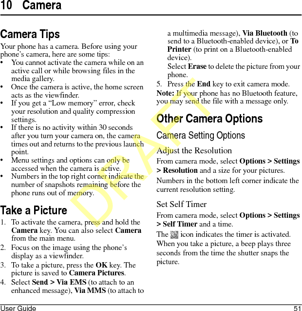 User Guide 5110 CameraCamera TipsYour phone has a camera. Before using your phone’s camera, here are some tips:• You cannot activate the camera while on an active call or while browsing files in the media gallery.• Once the camera is active, the home screen acts as the viewfinder.• If you get a “Low memory” error, check your resolution and quality compression settings.• If there is no activity within 30 seconds after you turn your camera on, the camera times out and returns to the previous launch point.• Menu settings and options can only be accessed when the camera is active.• Numbers in the top right corner indicate the number of snapshots remaining before the phone runs out of memory.Take a Picture1. To activate the camera, press and hold the Camera key. You can also select Camera from the main menu.2. Focus on the image using the phone’s display as a viewfinder.3. To take a picture, press the OK key. The picture is saved to Camera Pictures.4. Select Send &gt; Via EMS (to attach to an enhanced message), Via MMS (to attach to a multimedia message), Via Bluetooth (to send to a Bluetooth-enabled device), or To Printer (to print on a Bluetooth-enabled device).Select Erase to delete the picture from your phone. 5. Press the End key to exit camera mode.Note: If your phone has no Bluetooth feature, you may send the file with a message only.Other Camera OptionsCamera Setting OptionsAdjust the ResolutionFrom camera mode, select Options &gt; Settings &gt; Resolution and a size for your pictures.Numbers in the bottom left corner indicate the current resolution setting.Set Self TimerFrom camera mode, select Options &gt; Settings &gt; Self Timer and a time.The   icon indicates the timer is activated. When you take a picture, a beep plays three seconds from the time the shutter snaps the picture.DRAFT