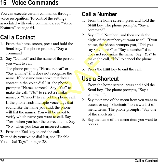 76 Call a Contact16 Voice CommandsYou can execute certain commands through voice recognition. To control the settings associated with voice commands, see “Voice Features” on page 64.Call a Contact1. From the home screen, press and hold the Send key. The phone prompts, “Say a command”.2. Say “Contact” and the name of the person you want to call.The phone prompts, “Please repeat” or “Say a name” if it does not recognize the name. If the name you spoke matches a contact in the voice dial list, the phone prompts: “Name, correct?” Say “Yes” to make the call, “No” to select a similar name, or “Cancel” to cancel the phone call.If the phone finds multiple voice tags that sound like the name you said, the phone will list the names. You will be asked to verify which name you want to call. Say “Yes” when you hear the correct name. Say “No” when you hear an incorrect name.3. Press the End key to end the call.To modify your voice dial list, see “Enable Voice Dial Tags” on page 28.Call a Number1. From the home screen, press and hold the Send key. The phone prompts, “Say a command”.2. Say “Dial Number” and then speak the digits of the number you want to call. If you pause, the phone prompts you, “Did you say &lt;number&gt;” or “Say a number” if it does not recognize the name. Say “Yes” to make the call, “No” to cancel the phone call.3. Press the End key to end the call.Use a Shortcut1. From the home screen, press and hold the Send key. The phone prompts, “Say a command”.2. Say the name of the menu item you want to access or say “Shortcuts” to view a list of menu items. The phone prompts, “Say one of the shortcuts”.3. Say the name of the menu item you want to access.DRAFT
