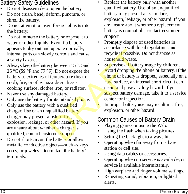 10 Phone BatteryBattery Safety Guidelines• Do not disassemble or open the battery.• Do not crush, bend, deform, puncture, or shred the battery.• Do not attempt to insert foreign objects into the battery.• Do not immerse the battery or expose it to water or other liquids. Even if a battery appears to dry out and operate normally, internal parts can slowly corrode and cause a safety hazard.• Always keep the battery between 15 °C and 25 °C (59 °F and 77 °F). Do not expose the battery to extremes of temperature (heat or cold), fire, or other hazards such as a cooking surface, clothes iron, or radiator.• Never use any damaged battery.• Only use the battery for its intended phone.• Only use the battery with a qualified charger. Use of an unqualified battery charger may present a risk of fire, explosion, leakage, or other hazard. If you are unsure about whether a charger is qualified, contact customer support.• Do not short-circuit the battery or allow metallic conductive objects—such as keys, coins, or jewelry—to contact the battery’s terminals.• Replace the battery only with another qualified battery. Use of an unqualified battery may present a risk of fire, explosion, leakage, or other hazard. If you are unsure about whether a replacement battery is compatible, contact customer support.• Promptly dispose of used batteries in accordance with local regulations and recycle if possible. Do not dispose as household waste.• Supervise all battery usage by children.• Avoid dropping the phone or battery. If the phone or battery is dropped, especially on a hard surface, an internal short-circuit can occur and pose a safety hazard. If you suspect battery damage, take it to a service center for inspection.• Improper battery use may result in a fire, explosion, or other hazard.Common Causes of Battery Drain• Playing games or using the Web.• Using the flash when taking pictures.• Setting the backlight to always lit.• Operating when far away from a base station or cell site.• Using data cables or accessories.• Operating when no service is available, or service is available intermittently.• High earpiece and ringer volume settings.• Repeating sound, vibration, or lighted alerts.DRAFT
