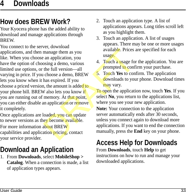 User Guide 334 DownloadsHow does BREW Work?Your Kyocera phone has the added ability to download and manage applications through BREW.You connect to the server, download applications, and then manage them as you like. When you choose an application, you have the option of choosing a demo, various limited use options, or the full version—all varying in price. If you choose a demo, BREW lets you know when it has expired. If you choose a priced version, the amount is added to your phone bill. BREW also lets you know if you are running out of memory. At that point, you can either disable an application or remove it completely.Once applications are loaded, you can update to newer versions as they become available.For more information about BREW capabilities and application pricing, contact your service provider.Download an Application1. From Downloads, select MobileShop &gt; Catalog. When a connection is made, a list of application types appears.2. Touch an application type. A list of applications appears. Long titles scroll left as you highlight them.3. Touch an application. A list of usages appears. There may be one or more usages available. Prices are specified for each usage.4. Touch a usage for the application. You are prompted to confirm your purchase.5. Touch Yes to confirm. The application downloads to your phone. Download times may vary.To open the application now, touch Yes. If you select No, you return to the applications list, where you see your new application.Note: Your connection to the application server automatically ends after 30 seconds, unless you connect again to download more applications. If you want to end the connection manually, press the End key on your phone.Access Help for DownloadsFrom Downloads, touch Help to get instructions on how to run and manage your downloaded applications.DRAFT