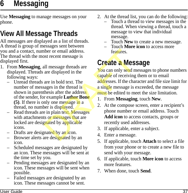 User Guide 376 MessagingUse Messaging to manage messages on your phone.View All Message ThreadsAll messages are displayed as a list of threads. A thread is group of messages sent between you and a contact, number or email address. The thread with the most recent message is displayed first. 1. From Messaging, all message threads are displayed. Threads are displayed in the following ways:– Unread threads are in bold text. The number of messages in the thread is shown in parenthesis after the address of the sender, for example Luthor Bone (5). If there is only one message in a thread, no number is displayed.– Read threads are in plain text. Messages with attachments or messages that are locked are designated by applicable icons.– Drafts are designated by an icon.– Browser alerts are designated by an icon.– Scheduled messages are designated by an icon. These messages will be sent at the time set by you.– Pending messages are designated by an icon. These messages will be sent when possible.– Failed messages are designated by an icon. These messages cannot be sent.2. At the thread list, you can do the following:– Touch a thread to view messages in the thread. When viewing a thread, touch a message to view that individual message.–Touch New to create a new message.–Touch More icon to access more features.Create a MessageYou can only send messages to phone numbers capable of receiving them or to email addresses. If the character and file size limit for a single message is exceeded, the message must be edited to meet the size limitation.1. From Messaging, touch New.2. At the compose screen, enter a recipient’s phone number or email address. Touch Add icon to access contacts, groups or recently used addresses.3. If applicable, enter a subject.4. Enter a message.5. If applicable, touch Attach to select a file from your phone or to create a new file to send with your message.6. If applicable, touch More icon to access more features.7. When done, touch Send.DRAFT