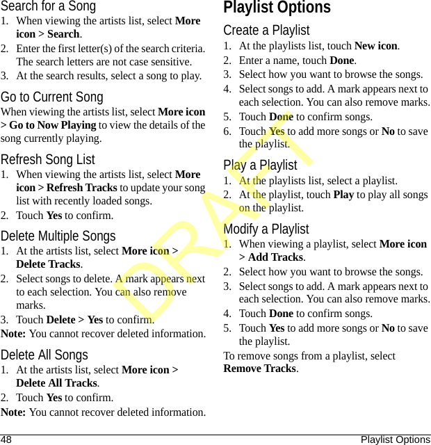 48 Playlist OptionsSearch for a Song1. When viewing the artists list, select More icon &gt; Search.2. Enter the first letter(s) of the search criteria. The search letters are not case sensitive.3. At the search results, select a song to play.Go to Current SongWhen viewing the artists list, select More icon &gt; Go to Now Playing to view the details of the song currently playing.Refresh Song List1. When viewing the artists list, select More icon &gt; Refresh Tracks to update your song list with recently loaded songs.2. Touch Yes to confirm.Delete Multiple Songs1. At the artists list, select More icon &gt; Delete Tracks.2. Select songs to delete. A mark appears next to each selection. You can also remove marks.3. Touch Delete &gt; Yes to confirm.Note: You cannot recover deleted information.Delete All Songs1. At the artists list, select More icon &gt; Delete All Tracks.2. Touch Yes to confirm.Note: You cannot recover deleted information.Playlist OptionsCreate a Playlist1. At the playlists list, touch New icon.2. Enter a name, touch Done.3. Select how you want to browse the songs.4. Select songs to add. A mark appears next to each selection. You can also remove marks.5. Touch Done to confirm songs.6. Touch Yes to add more songs or No to save the playlist.Play a Playlist1. At the playlists list, select a playlist.2. At the playlist, touch Play to play all songs on the playlist.Modify a Playlist1. When viewing a playlist, select More icon &gt; Add Tracks.2. Select how you want to browse the songs.3. Select songs to add. A mark appears next to each selection. You can also remove marks.4. Touch Done to confirm songs.5. Touch Yes to add more songs or No to save the playlist.To remove songs from a playlist, select Remove Tracks.DRAFT