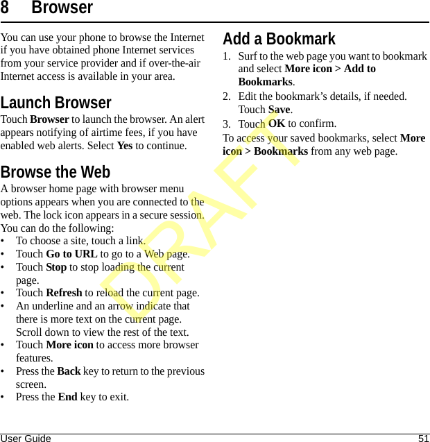 User Guide 518 BrowserYou can use your phone to browse the Internet if you have obtained phone Internet services from your service provider and if over-the-air Internet access is available in your area.Launch BrowserTouch Browser to launch the browser. An alert appears notifying of airtime fees, if you have enabled web alerts. Select Yes to continue.Browse the WebA browser home page with browser menu options appears when you are connected to the web. The lock icon appears in a secure session. You can do the following:• To choose a site, touch a link.•Touch Go to URL to go to a Web page.•Touch Stop to stop loading the current page.•Touch Refresh to reload the current page.• An underline and an arrow indicate that there is more text on the current page. Scroll down to view the rest of the text.•Touch More icon to access more browser features.•Press the Back key to return to the previous screen.•Press the End key to exit.Add a Bookmark1. Surf to the web page you want to bookmark and select More icon &gt; Add to Bookmarks.2. Edit the bookmark’s details, if needed. Touch Save.3. Touch OK to confirm.To access your saved bookmarks, select More icon &gt; Bookmarks from any web page.DRAFT