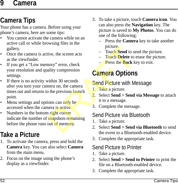 52 Camera Tips9 CameraCamera TipsYour phone has a camera. Before using your phone’s camera, here are some tips:• You cannot activate the camera while on an active call or while browsing files in the gallery.• Once the camera is active, the screen acts as the viewfinder.• If you get a “Low memory” error, check your resolution and quality compression settings.• If there is no activity within 30 seconds after you turn your camera on, the camera times out and returns to the previous launch point.• Menu settings and options can only be accessed when the camera is active.• Numbers in the bottom right corner indicate the number of snapshots remaining before the phone runs out of memory.Take a Picture1. To activate the camera, press and hold the Camera key. You can also select Camera from the main menu.2. Focus on the image using the phone’s display as a viewfinder.3. To take a picture, touch Camera icon. You can also press the Navigation key. The picture is saved to My Photos. You can do one of the following:–Press the Camera key to take another picture.–Touch Send to send the picture.–Touch Delete to erase the picture.–Press the Back key to exit.Camera OptionsSend Picture with Message1. Take a picture.2. Select Send &gt; Send via Message to attach it to a message.3. Complete the message.Send Picture via Bluetooth1. Take a picture.2. Select Send &gt; Send via Bluetooth to send the event to a Bluetooth-enabled device.3. Complete the appropriate task.Send Picture to Printer1. Take a picture.2. Select Send &gt; Send to Printer to print the file on a Bluetooth-enabled device.3. Complete the appropriate task.DRAFT