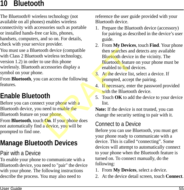 User Guide 5510 BluetoothThe Bluetooth® wireless technology (not available on all phones) enables wireless connectivity with accessories such as portable or installed hands-free car kits, phones, handsets, computers, and so on. For details, check with your service provider.You must use a Bluetooth device (compatible with Class 2 Bluetooth wireless technology, version 1.2) in order to use this phone wirelessly. Bluetooth accessories display a symbol on your phone.From Bluetooth, you can access the following features.Enable BluetoothBefore you can connect your phone with a Bluetooth device, you need to enable the Bluetooth feature on your phone.From Bluetooth, touch On. If your phone does not automatically find a device, you will be prompted to find one.Manage Bluetooth DevicesPair with a DeviceTo enable your phone to communicate with a Bluetooth device, you need to &quot;pair&quot; the device with your phone. The following instructions describe the process. You may also need to reference the user guide provided with your Bluetooth device.1. Prepare the Bluetooth device (accessory) for pairing as described in the device’s user guide.2. From My Devices, touch Find. Your phone then searches and detects any available Bluetooth device in the vicinity. The Bluetooth feature on your phone must be enabled to find devices.3. At the device list, select a device. If prompted, accept the pairing.4. If necessary, enter the password provided with the Bluetooth device.5. Touch OK to add the device to your device list.Note: If the device is not trusted, you can change the security setting to pair with it.Connect to a DeviceBefore you can use Bluetooth, you must get your phone ready to communicate with a device. This is called “connecting”. Some devices will attempt to automatically connect to your phone when the Bluetooth feature is turned on. To connect manually, do the following:1. From My Devices, select a device.2. At the device detail screen, touch Connect.DRAFT