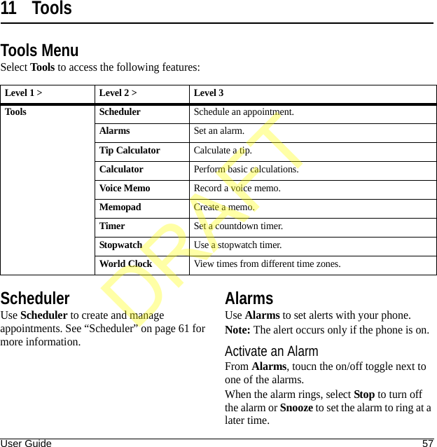 User Guide 5711 ToolsTools MenuSelect Tools to access the following features:SchedulerUse Scheduler to create and manage appointments. See “Scheduler” on page 61 for more information.AlarmsUse Alarms to set alerts with your phone.Note: The alert occurs only if the phone is on.Activate an AlarmFrom Alarms, toucn the on/off toggle next to one of the alarms.When the alarm rings, select Stop to turn off the alarm or Snooze to set the alarm to ring at a later time.Level 1 &gt; Level 2 &gt;  Level 3Tools SchedulerSchedule an appointment.AlarmsSet an alarm.Tip CalculatorCalculate a tip.CalculatorPerform basic calculations.Voice MemoRecord a voice memo.MemopadCreate a memo.TimerSet a countdown timer.StopwatchUse a stopwatch timer.World ClockView times from different time zones.DRAFT