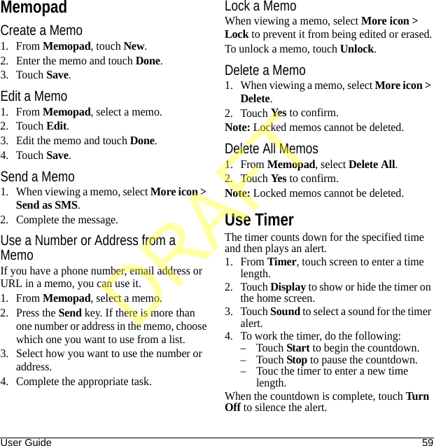 User Guide 59MemopadCreate a Memo1. From Memopad, touch New.2. Enter the memo and touch Done.3. Touch Save.Edit a Memo1. From Memopad, select a memo.2. Touch Edit.3. Edit the memo and touch Done.4. Touch Save.Send a Memo1. When viewing a memo, select More icon &gt; Send as SMS.2. Complete the message.Use a Number or Address from a MemoIf you have a phone number, email address or URL in a memo, you can use it.1. From Memopad, select a memo.2. Press the Send key. If there is more than one number or address in the memo, choose which one you want to use from a list.3. Select how you want to use the number or address.4. Complete the appropriate task.Lock a MemoWhen viewing a memo, select More icon &gt; Lock to prevent it from being edited or erased.To unlock a memo, touch Unlock.Delete a Memo1. When viewing a memo, select More icon &gt; Delete.2. Touch Yes to confirm.Note: Locked memos cannot be deleted.Delete All Memos1. From Memopad, select Delete All.2. Touch Yes to confirm.Note: Locked memos cannot be deleted.Use TimerThe timer counts down for the specified time and then plays an alert.1. From Timer, touch screen to enter a time length.2. Touch Display to show or hide the timer on the home screen.3. Touch Sound to select a sound for the timer alert.4. To work the timer, do the following:–Touch Start to begin the countdown.–Touch Stop to pause the countdown.– Touc the timer to enter a new time length.When the countdown is complete, touch Turn  Off to silence the alert.DRAFT