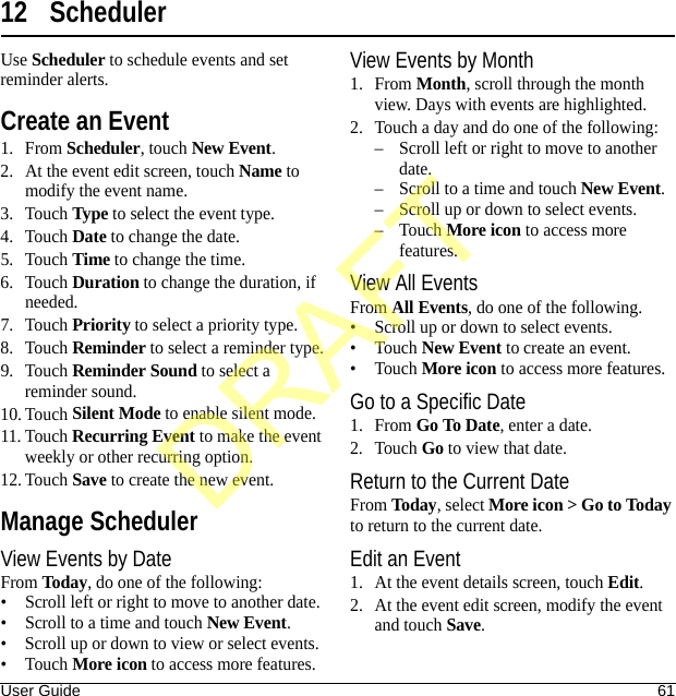 User Guide 6112 SchedulerUse Scheduler to schedule events and set reminder alerts.Create an Event1. From Scheduler, touch New Event.2. At the event edit screen, touch Name to modify the event name.3. Touch Type to select the event type. 4. Touch Date to change the date.5. Touch Time to change the time.6. Touch Duration to change the duration, if needed.7. Touch Priority to select a priority type.8. Touch Reminder to select a reminder type.9. Touch Reminder Sound to select a reminder sound.10. Touch Silent Mode to enable silent mode.11. Touch Recurring Event to make the event weekly or other recurring option.12. Touch Save to create the new event.Manage SchedulerView Events by DateFrom Today, do one of the following:• Scroll left or right to move to another date.• Scroll to a time and touch New Event.• Scroll up or down to view or select events.•Touch More icon to access more features.View Events by Month1. From Month, scroll through the month view. Days with events are highlighted.2. Touch a day and do one of the following:– Scroll left or right to move to another date.– Scroll to a time and touch New Event.– Scroll up or down to select events.–Touch More icon to access more features.View All EventsFrom All Events, do one of the following.• Scroll up or down to select events.•Touch New Event to create an event.•Touch More icon to access more features.Go to a Specific Date1. From Go To Date, enter a date.2. Touch Go to view that date.Return to the Current DateFrom Today, select More icon &gt; Go to Today to return to the current date.Edit an Event1. At the event details screen, touch Edit.2. At the event edit screen, modify the event and touch Save.DRAFT