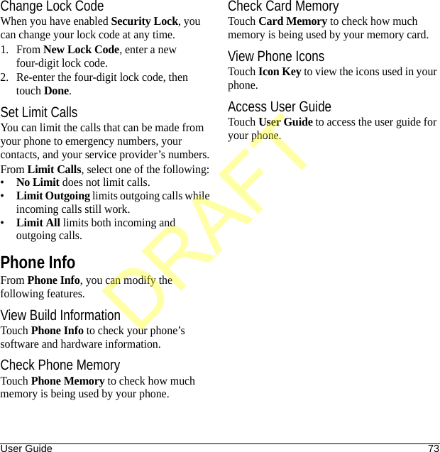 User Guide 73Change Lock CodeWhen you have enabled Security Lock, you can change your lock code at any time.1. From New Lock Code, enter a new four-digit lock code.2. Re-enter the four-digit lock code, then touch Done.Set Limit CallsYou can limit the calls that can be made from your phone to emergency numbers, your contacts, and your service provider’s numbers.From Limit Calls, select one of the following:•No Limit does not limit calls.•Limit Outgoing limits outgoing calls while incoming calls still work.•Limit All limits both incoming and outgoing calls.Phone InfoFrom Phone Info, you can modify the following features.View Build InformationTouch Phone Info to check your phone’s software and hardware information.Check Phone MemoryTouch Phone Memory to check how much memory is being used by your phone.Check Card MemoryTouch Card Memory to check how much memory is being used by your memory card.View Phone IconsTouch Icon Key to view the icons used in your phone.Access User GuideTouch User Guide to access the user guide for your phone.DRAFT