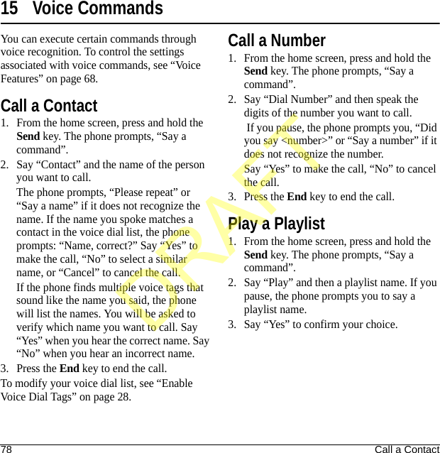 78 Call a Contact15 Voice CommandsYou can execute certain commands through voice recognition. To control the settings associated with voice commands, see “Voice Features” on page 68.Call a Contact1. From the home screen, press and hold the Send key. The phone prompts, “Say a command”.2. Say “Contact” and the name of the person you want to call.The phone prompts, “Please repeat” or “Say a name” if it does not recognize the name. If the name you spoke matches a contact in the voice dial list, the phone prompts: “Name, correct?” Say “Yes” to make the call, “No” to select a similar name, or “Cancel” to cancel the call.If the phone finds multiple voice tags that sound like the name you said, the phone will list the names. You will be asked to verify which name you want to call. Say “Yes” when you hear the correct name. Say “No” when you hear an incorrect name.3. Press the End key to end the call.To modify your voice dial list, see “Enable Voice Dial Tags” on page 28.Call a Number1. From the home screen, press and hold the Send key. The phone prompts, “Say a command”.2. Say “Dial Number” and then speak the digits of the number you want to call. If you pause, the phone prompts you, “Did you say &lt;number&gt;” or “Say a number” if it does not recognize the number.Say “Yes” to make the call, “No” to cancel the call.3. Press the End key to end the call.Play a Playlist1. From the home screen, press and hold the Send key. The phone prompts, “Say a command”.2. Say “Play” and then a playlist name. If you pause, the phone prompts you to say a playlist name.3. Say “Yes” to confirm your choice.DRAFT