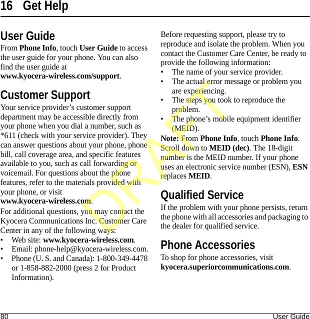 80 User Guide16 Get HelpUser GuideFrom Phone Info, touch User Guide to access the user guide for your phone. You can also find the user guide at www.kyocera-wireless.com/support.Customer SupportYour service provider’s customer support department may be accessible directly from your phone when you dial a number, such as *611 (check with your service provider). They can answer questions about your phone, phone bill, call coverage area, and specific features available to you, such as call forwarding or voicemail. For questions about the phone features, refer to the materials provided with your phone, or visit www.kyocera-wireless.com.For additional questions, you may contact the Kyocera Communications Inc. Customer Care Center in any of the following ways:• Web site: www.kyocera-wireless.com.• Email: phone-help@kyocera-wireless.com.• Phone (U. S. and Canada): 1-800-349-4478 or 1-858-882-2000 (press 2 for Product Information).Before requesting support, please try to reproduce and isolate the problem. When you contact the Customer Care Center, be ready to provide the following information:• The name of your service provider.• The actual error message or problem you are experiencing.• The steps you took to reproduce the problem.• The phone’s mobile equipment identifier (MEID).Note: From Phone Info, touch Phone Info. Scroll down to MEID (dec). The 18-digit number is the MEID number. If your phone uses an electronic service number (ESN), ESN replaces MEID.Qualified ServiceIf the problem with your phone persists, return the phone with all accessories and packaging to the dealer for qualified service.Phone AccessoriesTo shop for phone accessories, visit kyocera.superiorcommunications.com.DRAFT