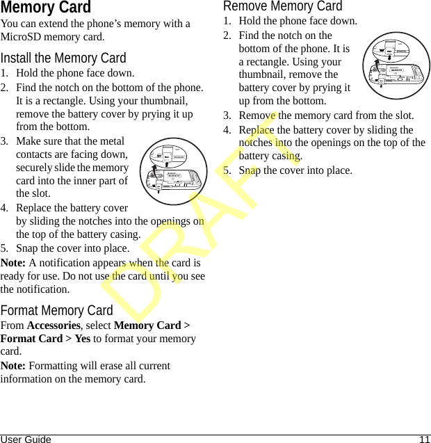 User Guide 11Memory CardYou can extend the phone’s memory with a MicroSD memory card.Install the Memory Card1. Hold the phone face down.2. Find the notch on the bottom of the phone. It is a rectangle. Using your thumbnail, remove the battery cover by prying it up from the bottom.3. Make sure that the metal contacts are facing down, securely slide the memory card into the inner part of the slot.4. Replace the battery cover by sliding the notches into the openings on the top of the battery casing.5. Snap the cover into place.Note: A notification appears when the card is ready for use. Do not use the card until you see the notification.Format Memory CardFrom Accessories, select Memory Card &gt; Format Card &gt; Yes to format your memory card.Note: Formatting will erase all current information on the memory card.Remove Memory Card1. Hold the phone face down.2. Find the notch on the bottom of the phone. It is a rectangle. Using your thumbnail, remove the battery cover by prying it up from the bottom.3. Remove the memory card from the slot.4. Replace the battery cover by sliding the notches into the openings on the top of the battery casing.5. Snap the cover into place.DRAFT