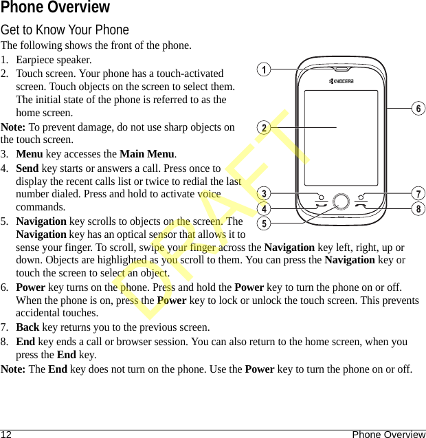 12 Phone OverviewPhone OverviewGet to Know Your PhoneThe following shows the front of the phone.1. Earpiece speaker.2. Touch screen. Your phone has a touch-activated screen. Touch objects on the screen to select them. The initial state of the phone is referred to as the home screen.Note: To prevent damage, do not use sharp objects on the touch screen.3.Menu key accesses the Main Menu.4.Send key starts or answers a call. Press once to display the recent calls list or twice to redial the last number dialed. Press and hold to activate voice commands.5.Navigation key scrolls to objects on the screen. The Navigation key has an optical sensor that allows it to sense your finger. To scroll, swipe your finger across the Navigation key left, right, up or down. Objects are highlighted as you scroll to them. You can press the Navigation key or touch the screen to select an object.6.Power key turns on the phone. Press and hold the Power key to turn the phone on or off. When the phone is on, press the Power key to lock or unlock the touch screen. This prevents accidental touches.7.Back key returns you to the previous screen.8.End key ends a call or browser session. You can also return to the home screen, when you press the End key.Note: The End key does not turn on the phone. Use the Power key to turn the phone on or off.DRAFT