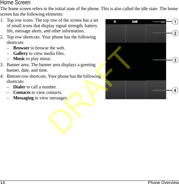 14 Phone OverviewHome ScreenThe home screen refers to the initial state of the phone. This is also called the idle state. The home screen has the following elements:1. Top row icons. The top row of the screen has a set of small icons that display signal strength, battery life, message alerts, and other information.2. Top row shortcuts. Your phone has the following shortcuts:–Browser to browse the web.–Gallery to view media files.–Music to play music.3. Banner area. The banner area displays a greeting banner, date, and time.4. Bottom row shortcuts. Your phone has the following shortcuts:–Dialer to call a number.–Contacts to view contacts.–Messaging to view messages.12:4512:451X1XDRAFT