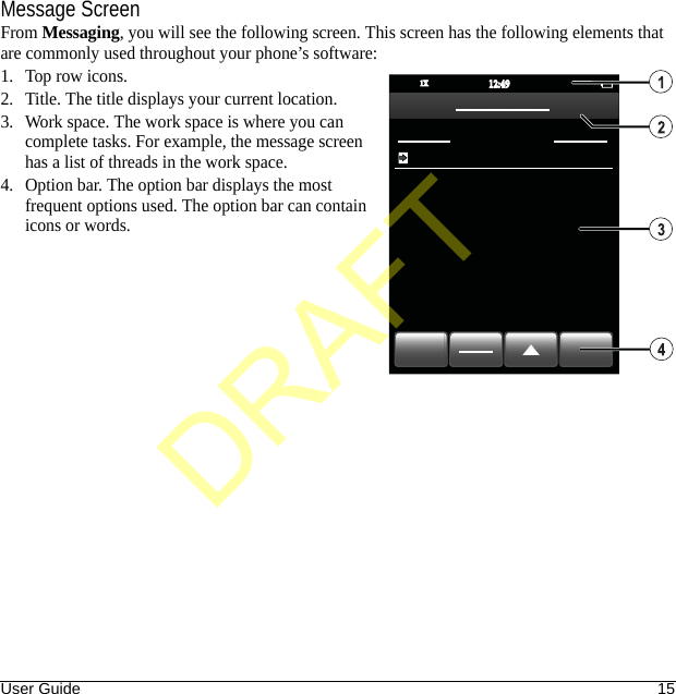 User Guide 15Message ScreenFrom Messaging, you will see the following screen. This screen has the following elements that are commonly used throughout your phone’s software:1. Top row icons.2. Title. The title displays your current location.3. Work space. The work space is where you can complete tasks. For example, the message screen has a list of threads in the work space.4. Option bar. The option bar displays the most frequent options used. The option bar can contain icons or words.12:4912:491X1XDRAFT