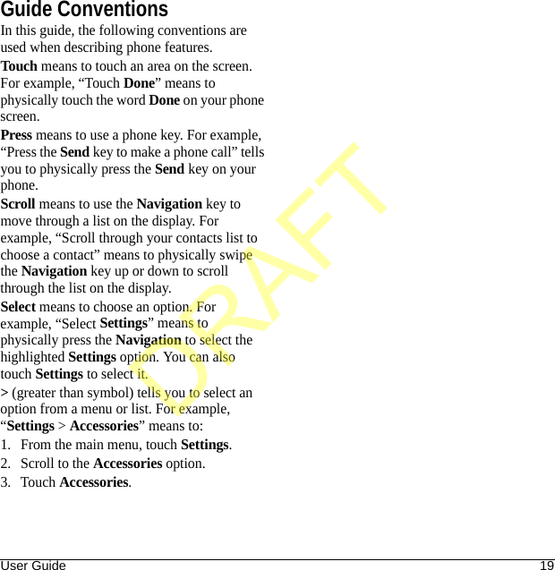 User Guide 19Guide ConventionsIn this guide, the following conventions are used when describing phone features.Touch means to touch an area on the screen. For example, “Touch Done” means to physically touch the word Done on your phone screen.Press means to use a phone key. For example, “Press the Send key to make a phone call” tells you to physically press the Send key on your phone.Scroll means to use the Navigation key to move through a list on the display. For example, “Scroll through your contacts list to choose a contact” means to physically swipe the Navigation key up or down to scroll through the list on the display.Select means to choose an option. For example, “Select Settings” means to physically press the Navigation to select the highlighted Settings option. You can also touch Settings to select it.&gt; (greater than symbol) tells you to select an option from a menu or list. For example, “Settings &gt; Accessories” means to:1. From the main menu, touch Settings.2. Scroll to the Accessories option.3. Touch Accessories.DRAFT