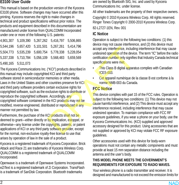 2E3100 User GuideThis manual is based on the production version of the Kyocera E3100 phone. Software changes may have occurred after this printing. Kyocera reserves the right to make changes in technical and product specifications without prior notice. The products and equipment described in this documentation are manufactured under license from QUALCOMM Incorporated under one or more of the following U.S. patents:4,901,307    5,109,390    5,267,262    5,416,797    5,506,8655,544,196    5,657,420    5,101,501    5,267,261    5,414,7965,504,773    5,535,239    5,600,754    5,778,338    5,228,0545,337,338    5,710,784    5,056,109    5,568,483    5,659,5695,490,165    5,511,073The Kyocera Communications Inc. (“KCI”) products described in this manual may include copyrighted KCI and third party software stored in semiconductor memories or other media. Laws in the United States and other countries preserve for KCI and third party software providers certain exclusive rights for copyrighted software, such as the exclusive rights to distribute or reproduce the copyrighted software. Accordingly, any copyrighted software contained in the KCI products may not be modified, reverse engineered, distributed or reproduced in any manner not permitted by law. Furthermore, the purchase of the KCI products shall not be deemed to grant—either directly or by implication, estoppel, or otherwise—any license under the copyrights, patents, or patent applications of KCI or any third party software provider, except for the normal, non-exclusive royalty-free license to use that arises by operation of law in the sale of a product.Kyocera is a registered trademark of Kyocera Corporation. Brick Attack and Race 21 are trademarks of Kyocera Wireless Corp. QUALCOMM is a registered trademark of QUALCOMM Incorporated.Openwave is a trademark of Openwave Systems Incorporated. eZiText is a registered trademark of Zi Corporation. TransFlash is a trademark of SanDisk Corporation. Bluetooth trademarks are owned by Bluetooth SIG, Inc. and used by Kyocera Communications Inc. under license.All other trademarks are the property of their respective owners.Copyright © 2010 Kyocera Wireless Corp. All rights reserved. Ringer Tones Copyright © 2000-2010 Kyocera Wireless Corp.82-L2727-1EN, Rev. 001IC NoticeOperation is subject to the following two conditions: (1) this device may not cause interference, and (2) this device must accept any interference, including interference that may cause undesired operation of the device. The term “IC” before the radio certification number only signifies that Industry Canada technical specifications were met.• This Class B digital apparatus complies with Canadian ICES-003.• Cet appareil numérique de la classe B est confome à la norme NMB-003 du Canada.FCC NoticeThis device complies with part 15 of the FCC rules. Operation is subject to the following two conditions: (1) This device may not cause harmful interference, and (2) This device must accept any interference received, including interference that may cause undesired operation. To maintain compliance with FCC RF exposure guidelines, if you wear a phone on your body, use the Kyocera Communications Inc. (KCI) supplied and approved accessory designed for this product. Using accessories that are not supplied or approved by KCI may violate FCC RF exposure guidelines.Other accessories used with this device for body-worn operations must not contain any metallic components and must provide at least 15 mm separation distance including the antenna and the user’s body.THIS MODEL PHONE MEETS THE GOVERNMENT’S REQUIREMENTS FOR EXPOSURE TO RADIO WAVES.Your wireless phone is a radio transmitter and receiver. It is designed and manufactured to not exceed the emission limits for NADDRAFT
