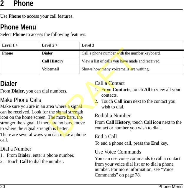20 Phone Menu2 PhoneUse Phone to access your call features.Phone MenuSelect Phone to access the following features:DialerFrom Dialer, you can dial numbers.Make Phone CallsMake sure you are in an area where a signal can be received. Look for the signal strength icon on the home screen. The more bars, the stronger the signal. If there are no bars, move to where the signal strength is better.There are several ways you can make a phone call.Dial a Number1. From Dialer, enter a phone number.2. Touch Call to dial the number.Call a Contact1. From Contacts, touch All to view all your contacts.2. Touch Call icon next to the contact you wish to dial.Redial a NumberFrom Call History, touch Call icon next to the contact or number you wish to dial.End a CallTo end a phone call, press the End key.Use Voice CommandsYou can use voice commands to call a contact from your voice dial list or to dial a phone number. For more information, see “Voice Commands” on page 78.Level 1 &gt; Level 2 &gt;  Level 3Phone DialerCall a phone number with the number keyboard.Call HistoryView a list of calls you have made and received.VoicemailShows how many voicemails are waiting.DRAFT