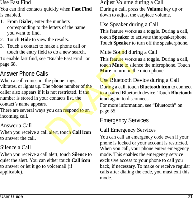 User Guide 21Use Fast FindYou can find contacts quickly when Fast Find is enabled.1. From Dialer, enter the numbers corresponding to the letters of the name you want to find.2. Touch Hide to view the results.3. Touch a contact to make a phone call or touch the entry field to do a new search.To enable fast find, see “Enable Fast Find” on page 68.Answer Phone CallsWhen a call comes in, the phone rings, vibrates, or lights up. The phone number of the caller also appears if it is not restricted. If the number is stored in your contacts list, the contact’s name appears. There are several ways you can respond to an incoming call.Answer a CallWhen you receive a call alert, touch Call icon to answer the call.Silence a CallWhen you receive a call alert, touch Silence to quiet the alert. You can either touch Call icon to answer or let it go to voicemail (if applicable).Adjust Volume during a CallDuring a call, press the Volume key up or down to adjust the earpiece volume.Use Speaker during a CallThis feature works as a toggle. During a call, touch Speaker to activate the speakerphone. Touch Speaker to turn off the speakerphone.Mute Sound during a CallThis feature works as a toggle. During a call, touch Mute to silence the microphone. Touch Mute to turn on the microphone.Use Bluetooth Device during a CallDuring a call, touch Bluetooth icon to connect to a paired Bluetooth device. Touch Bluetooth icon again to disconnect.For more information, see “Bluetooth” on page 55.Emergency ServicesCall Emergency ServicesYou can call an emergency code even if your phone is locked or your account is restricted. When you call, your phone enters emergency mode. This enables the emergency service exclusive access to your phone to call you back, if necessary. To make or receive regular calls after dialing the code, you must exit this mode.DRAFT