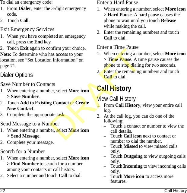 22 Call HistoryTo dial an emergency code:1. From Dialer, enter the 3-digit emergency code.2. Touch Call.Exit Emergency Services1. When you have completed an emergency call, press the End key.2. Touch Exit again to confirm your choice.Note: To determine who has access to your location, see “Set Location Information” on page 71.Dialer OptionsSave Number to Contacts1. When entering a number, select More icon &gt; Save Number.2. Touch Add to Existing Contact or Create New Contact.3. Complete the appropriate task.Send Message to a Number1. When entering a number, select More icon &gt; Send Message.2. Complete your message.Search for a Number1. When entering a number, select More icon &gt; Find Number to search for a number among your contacts or call history.2. Select a number and touch Call to dial.Enter a Hard Pause1. When entering a number, select More icon &gt; Hard Pause. A hard pause causes the phone to wait until you touch Release while making the call.2. Enter the remaining numbers and touch Call to dial.Enter a Time Pause1. When entering a number, select More icon &gt; Time Pause. A time pause causes the phone to stop dialing for two seconds.2. Enter the remaining numbers and touch Call to dial.Call HistoryView Call History1. From Call History, view your entire call log.2. At the call log, you can do one of the following:– Touch a contact or number to view the call details.–Touch Call icon next to contact or number to dial the number.–Touch Missed to view missed calls only.–Touch Outgoing to view outgoing calls only.–Touch Incoming to view incoming calls only.–Touch More icon to access more features.DRAFT