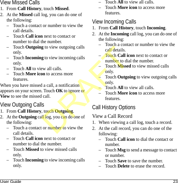 User Guide 23View Missed Calls1. From Call History, touch Missed.2. At the Missed call log, you can do one of the following:– Touch a contact or number to view the call details.–Touch Call icon next to contact or number to dial the number.–Touch Outgoing to view outgoing calls only.–Touch Incoming to view incoming calls only.–Touch All to view all calls.–Touch More icon to access more features.When you have missed a call, a notification appears on your screen. Touch OK to ignore or View to see the missed call.View Outgoing Calls1. From Call History, touch Outgoing.2. At the Outgoing call log, you can do one of the following:– Touch a contact or number to view the call details.–Touch Call icon next to contact or number to dial the number.–Touch Missed to view missed calls only.–Touch Incoming to view incoming calls only.–Touch All to view all calls.–Touch More icon to access more features.View Incoming Calls1. From Call History, touch Incoming.2. At the Incoming call log, you can do one of the following:– Touch a contact or number to view the call details.–Touch Call icon next to contact or number to dial the number.–Touch Missed to view missed calls only.–Touch Outgoing to view outgoing calls only.–Touch All to view all calls.–Touch More icon to access more features.Call History OptionsView a Call Record1. When viewing a call log, touch a record.2. At the call record, you can do one of the following:–Touch Call icon to dial the contact or number.–Touch Msg to send a message to contact or number.–Touch Save to save the number.–Touch Delete to erase the record.DRAFT