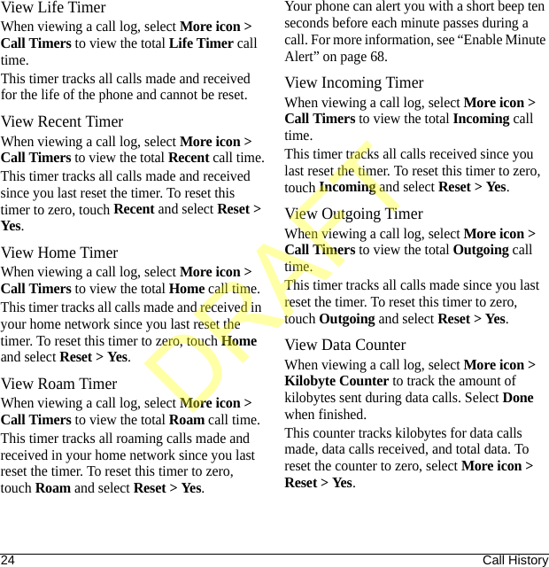 24 Call HistoryView Life TimerWhen viewing a call log, select More icon &gt; Call Timers to view the total Life Timer call time.This timer tracks all calls made and received for the life of the phone and cannot be reset.View Recent TimerWhen viewing a call log, select More icon &gt; Call Timers to view the total Recent call time.This timer tracks all calls made and received since you last reset the timer. To reset this timer to zero, touch Recent and select Reset &gt; Yes.View Home TimerWhen viewing a call log, select More icon &gt; Call Timers to view the total Home call time.This timer tracks all calls made and received in your home network since you last reset the timer. To reset this timer to zero, touch Home and select Reset &gt; Yes.View Roam TimerWhen viewing a call log, select More icon &gt; Call Timers to view the total Roam call time.This timer tracks all roaming calls made and received in your home network since you last reset the timer. To reset this timer to zero, touch Roam and select Reset &gt; Yes.Your phone can alert you with a short beep ten seconds before each minute passes during a call. For more information, see “Enable Minute Alert” on page 68.View Incoming TimerWhen viewing a call log, select More icon &gt; Call Timers to view the total Incoming call time.This timer tracks all calls received since you last reset the timer. To reset this timer to zero, touch Incoming and select Reset &gt; Yes.View Outgoing TimerWhen viewing a call log, select More icon &gt; Call Timers to view the total Outgoing call time.This timer tracks all calls made since you last reset the timer. To reset this timer to zero, touch Outgoing and select Reset &gt; Yes.View Data CounterWhen viewing a call log, select More icon &gt; Kilobyte Counter to track the amount of kilobytes sent during data calls. Select Done when finished.This counter tracks kilobytes for data calls made, data calls received, and total data. To reset the counter to zero, select More icon &gt; Reset &gt; Yes.DRAFT