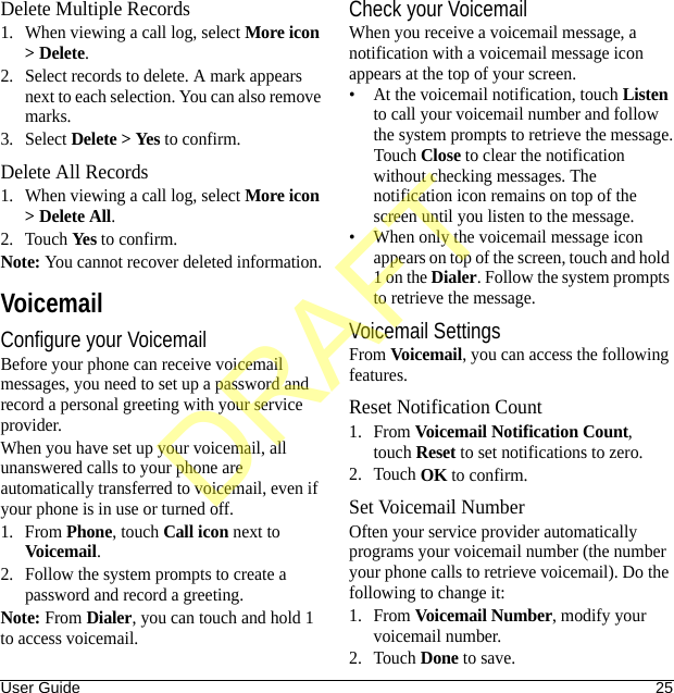 User Guide 25Delete Multiple Records1. When viewing a call log, select More icon &gt; Delete.2. Select records to delete. A mark appears next to each selection. You can also remove marks.3. Select Delete &gt; Yes to confirm.Delete All Records1. When viewing a call log, select More icon &gt; Delete All.2. Touch Yes to confirm.Note: You cannot recover deleted information.VoicemailConfigure your VoicemailBefore your phone can receive voicemail messages, you need to set up a password and record a personal greeting with your service provider.When you have set up your voicemail, all unanswered calls to your phone are automatically transferred to voicemail, even if your phone is in use or turned off.1. From Phone, touch Call icon next to Voicemail.2. Follow the system prompts to create a password and record a greeting.Note: From Dialer, you can touch and hold 1 to access voicemail.Check your VoicemailWhen you receive a voicemail message, a notification with a voicemail message icon appears at the top of your screen.• At the voicemail notification, touch Listen to call your voicemail number and follow the system prompts to retrieve the message.Touch Close to clear the notification without checking messages. The notification icon remains on top of the screen until you listen to the message.• When only the voicemail message icon appears on top of the screen, touch and hold 1 on the Dialer. Follow the system prompts to retrieve the message.Voicemail SettingsFrom Voicemail, you can access the following features.Reset Notification Count1. From Voicemail Notification Count, touch Reset to set notifications to zero.2. Touch OK to confirm.Set Voicemail NumberOften your service provider automatically programs your voicemail number (the number your phone calls to retrieve voicemail). Do the following to change it:1. From Voicemail Number, modify your voicemail number.2. Touch Done to save.DRAFT