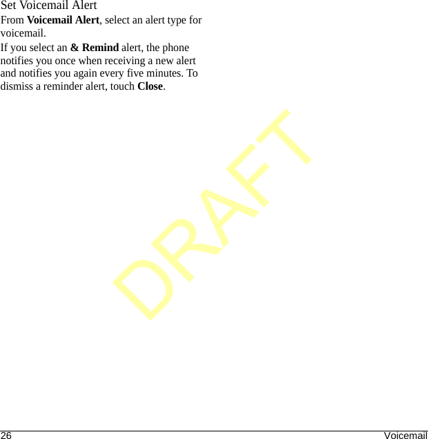 26 VoicemailSet Voicemail AlertFrom Voicemail Alert, select an alert type for voicemail.If you select an &amp; Remind alert, the phone notifies you once when receiving a new alert and notifies you again every five minutes. To dismiss a reminder alert, touch Close.DRAFT