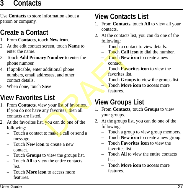 User Guide 273ContactsUse Contacts to store information about a person or company.Create a Contact1. From Contacts, touch New icon.2. At the edit contact screen, touch Name to enter the name.3. Touch Add Primary Number to enter the phone number.4. If applicable, enter additional phone numbers, email addresses, and other contact details.5. When done, touch Save.View Favorites List1. From Contacts, view your list of favorites. If you do not have any favorites, then all contacts are listed.2. At the favorites list, you can do one of the following:– Touch a contact to make a call or send a message.–Touch New icon to create a new contact.–Touch Groups to view the groups list.–Touch All to view the entire contacts list.–Touch More icon to access more features.View Contacts List1. From Contacts, touch All to view all your contacts.2. At the contacts list, you can do one of the following:– Touch a contact to view details.–Touch Call icon to dial the number.–Touch New icon to create a new contact.–Touch Favorites icon to view the favorites list.–Touch Groups to view the groups list.–Touch More icon to access more features.View Groups List1. From Contacts, touch Groups to view your groups.2. At the groups list, you can do one of the following:– Touch a group to view group members.–Touch New icon to create a new group.–Touch Favorites icon to view the favorites list.–Touch All to view the entire contacts list.–Touch More icon to access more features.DRAFT