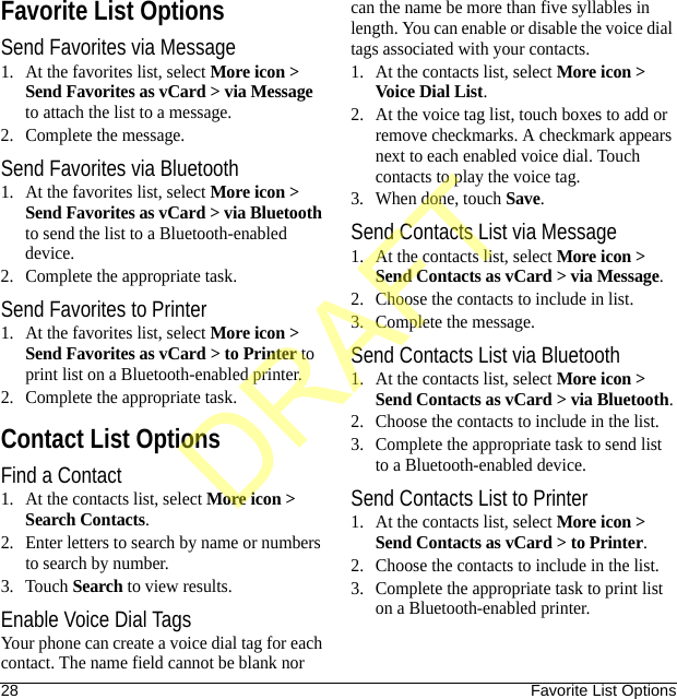 28 Favorite List OptionsFavorite List OptionsSend Favorites via Message1. At the favorites list, select More icon &gt; Send Favorites as vCard &gt; via Message to attach the list to a message.2. Complete the message.Send Favorites via Bluetooth1. At the favorites list, select More icon &gt; Send Favorites as vCard &gt; via Bluetooth to send the list to a Bluetooth-enabled device.2. Complete the appropriate task.Send Favorites to Printer1. At the favorites list, select More icon &gt; Send Favorites as vCard &gt; to Printer to print list on a Bluetooth-enabled printer.2. Complete the appropriate task.Contact List OptionsFind a Contact1. At the contacts list, select More icon &gt; Search Contacts.2. Enter letters to search by name or numbers to search by number.3. Touch Search to view results.Enable Voice Dial TagsYour phone can create a voice dial tag for each contact. The name field cannot be blank nor can the name be more than five syllables in length. You can enable or disable the voice dial tags associated with your contacts.1. At the contacts list, select More icon &gt; Voice Dial List.2. At the voice tag list, touch boxes to add or remove checkmarks. A checkmark appears next to each enabled voice dial. Touch contacts to play the voice tag.3. When done, touch Save.Send Contacts List via Message1. At the contacts list, select More icon &gt; Send Contacts as vCard &gt; via Message.2. Choose the contacts to include in list.3. Complete the message.Send Contacts List via Bluetooth1. At the contacts list, select More icon &gt; Send Contacts as vCard &gt; via Bluetooth.2. Choose the contacts to include in the list.3. Complete the appropriate task to send list to a Bluetooth-enabled device.Send Contacts List to Printer1. At the contacts list, select More icon &gt; Send Contacts as vCard &gt; to Printer.2. Choose the contacts to include in the list.3. Complete the appropriate task to print list on a Bluetooth-enabled printer.DRAFT