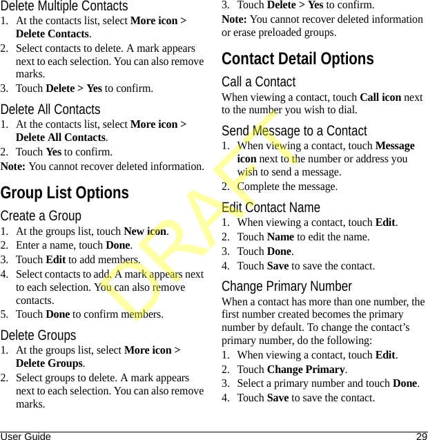 User Guide 29Delete Multiple Contacts1. At the contacts list, select More icon &gt; Delete Contacts.2. Select contacts to delete. A mark appears next to each selection. You can also remove marks.3. Touch Delete &gt; Yes to confirm.Delete All Contacts1. At the contacts list, select More icon &gt; Delete All Contacts.2. Touch Yes to confirm.Note: You cannot recover deleted information.Group List OptionsCreate a Group1. At the groups list, touch New icon.2. Enter a name, touch Done.3. Touch Edit to add members.4. Select contacts to add. A mark appears next to each selection. You can also remove contacts.5. Touch Done to confirm members.Delete Groups1. At the groups list, select More icon &gt; Delete Groups.2. Select groups to delete. A mark appears next to each selection. You can also remove marks.3. Touch Delete &gt; Yes to confirm.Note: You cannot recover deleted information or erase preloaded groups.Contact Detail OptionsCall a ContactWhen viewing a contact, touch Call icon next to the number you wish to dial.Send Message to a Contact1. When viewing a contact, touch Message icon next to the number or address you wish to send a message.2. Complete the message.Edit Contact Name1. When viewing a contact, touch Edit.2. Touch Name to edit the name.3. Touch Done.4. Touch Save to save the contact.Change Primary NumberWhen a contact has more than one number, the first number created becomes the primary number by default. To change the contact’s primary number, do the following:1. When viewing a contact, touch Edit.2. Touch Change Primary.3. Select a primary number and touch Done.4. Touch Save to save the contact.DRAFT