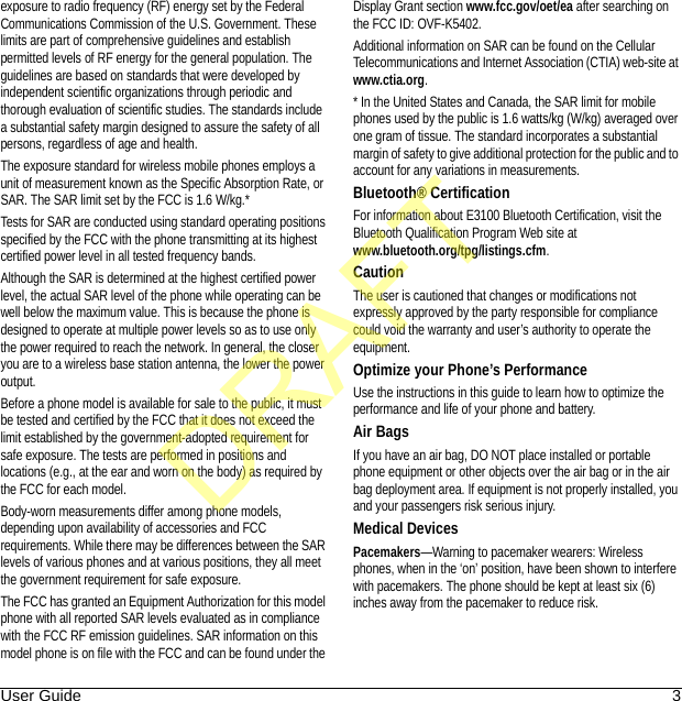 User Guide 3exposure to radio frequency (RF) energy set by the Federal Communications Commission of the U.S. Government. These limits are part of comprehensive guidelines and establish permitted levels of RF energy for the general population. The guidelines are based on standards that were developed by independent scientific organizations through periodic and thorough evaluation of scientific studies. The standards include a substantial safety margin designed to assure the safety of all persons, regardless of age and health.The exposure standard for wireless mobile phones employs a unit of measurement known as the Specific Absorption Rate, or SAR. The SAR limit set by the FCC is 1.6 W/kg.*Tests for SAR are conducted using standard operating positions specified by the FCC with the phone transmitting at its highest certified power level in all tested frequency bands.Although the SAR is determined at the highest certified power level, the actual SAR level of the phone while operating can be well below the maximum value. This is because the phone is designed to operate at multiple power levels so as to use only the power required to reach the network. In general, the closer you are to a wireless base station antenna, the lower the power output.Before a phone model is available for sale to the public, it must be tested and certified by the FCC that it does not exceed the limit established by the government-adopted requirement for safe exposure. The tests are performed in positions and locations (e.g., at the ear and worn on the body) as required by the FCC for each model.Body-worn measurements differ among phone models, depending upon availability of accessories and FCC requirements. While there may be differences between the SAR levels of various phones and at various positions, they all meet the government requirement for safe exposure.The FCC has granted an Equipment Authorization for this model phone with all reported SAR levels evaluated as in compliance with the FCC RF emission guidelines. SAR information on this model phone is on file with the FCC and can be found under the Display Grant section www.fcc.gov/oet/ea after searching on the FCC ID: OVF-K5402.Additional information on SAR can be found on the Cellular Telecommunications and Internet Association (CTIA) web-site at www.ctia.org.* In the United States and Canada, the SAR limit for mobile phones used by the public is 1.6 watts/kg (W/kg) averaged over one gram of tissue. The standard incorporates a substantial margin of safety to give additional protection for the public and to account for any variations in measurements.Bluetooth® CertificationFor information about E3100 Bluetooth Certification, visit the Bluetooth Qualification Program Web site at www.bluetooth.org/tpg/listings.cfm.CautionThe user is cautioned that changes or modifications not expressly approved by the party responsible for compliance could void the warranty and user’s authority to operate the equipment.Optimize your Phone’s PerformanceUse the instructions in this guide to learn how to optimize the performance and life of your phone and battery.Air BagsIf you have an air bag, DO NOT place installed or portable phone equipment or other objects over the air bag or in the air bag deployment area. If equipment is not properly installed, you and your passengers risk serious injury.Medical DevicesPacemakers—Warning to pacemaker wearers: Wireless phones, when in the ‘on’ position, have been shown to interfere with pacemakers. The phone should be kept at least six (6) inches away from the pacemaker to reduce risk.DRAFT