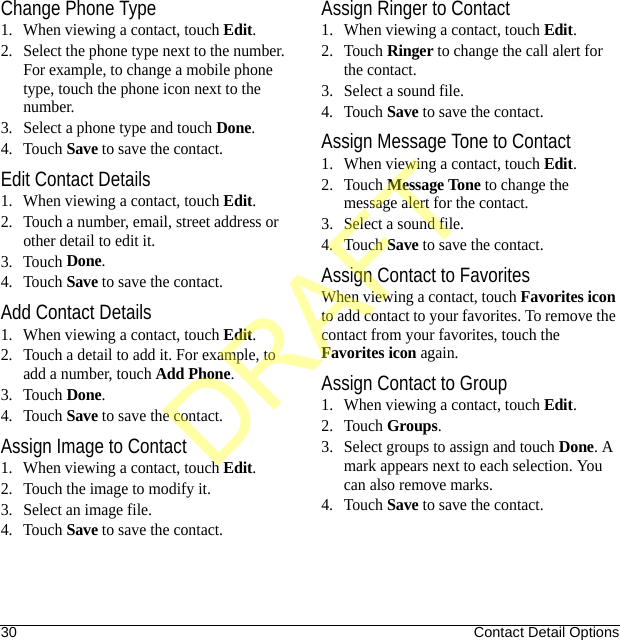 30 Contact Detail OptionsChange Phone Type1. When viewing a contact, touch Edit.2. Select the phone type next to the number. For example, to change a mobile phone type, touch the phone icon next to the number.3. Select a phone type and touch Done.4. Touch Save to save the contact.Edit Contact Details1. When viewing a contact, touch Edit.2. Touch a number, email, street address or other detail to edit it.3. Touch Done.4. Touch Save to save the contact.Add Contact Details1. When viewing a contact, touch Edit.2. Touch a detail to add it. For example, to add a number, touch Add Phone.3. Touch Done.4. Touch Save to save the contact.Assign Image to Contact1. When viewing a contact, touch Edit.2. Touch the image to modify it.3. Select an image file.4. Touch Save to save the contact.Assign Ringer to Contact1. When viewing a contact, touch Edit.2. Touch Ringer to change the call alert for the contact.3. Select a sound file.4. Touch Save to save the contact.Assign Message Tone to Contact1. When viewing a contact, touch Edit.2. Touch Message Tone to change the message alert for the contact.3. Select a sound file.4. Touch Save to save the contact.Assign Contact to FavoritesWhen viewing a contact, touch Favorites icon to add contact to your favorites. To remove the contact from your favorites, touch the Favorites icon again.Assign Contact to Group1. When viewing a contact, touch Edit.2. Touch Groups.3. Select groups to assign and touch Done. A mark appears next to each selection. You can also remove marks.4. Touch Save to save the contact.DRAFT