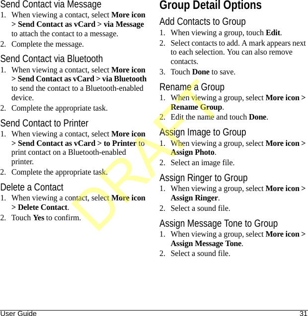 User Guide 31Send Contact via Message1. When viewing a contact, select More icon &gt; Send Contact as vCard &gt; via Message to attach the contact to a message.2. Complete the message.Send Contact via Bluetooth1. When viewing a contact, select More icon &gt; Send Contact as vCard &gt; via Bluetooth to send the contact to a Bluetooth-enabled device.2. Complete the appropriate task.Send Contact to Printer1. When viewing a contact, select More icon &gt; Send Contact as vCard &gt; to Printer to print contact on a Bluetooth-enabled printer.2. Complete the appropriate task.Delete a Contact1. When viewing a contact, select More icon &gt; Delete Contact.2. Touch Yes to confirm.Group Detail OptionsAdd Contacts to Group1. When viewing a group, touch Edit.2. Select contacts to add. A mark appears next to each selection. You can also remove contacts.3. Touch Done to save.Rename a Group1. When viewing a group, select More icon &gt; Rename Group.2. Edit the name and touch Done.Assign Image to Group1. When viewing a group, select More icon &gt; Assign Photo.2. Select an image file.Assign Ringer to Group1. When viewing a group, select More icon &gt; Assign Ringer.2. Select a sound file.Assign Message Tone to Group1. When viewing a group, select More icon &gt; Assign Message Tone.2. Select a sound file.DRAFT