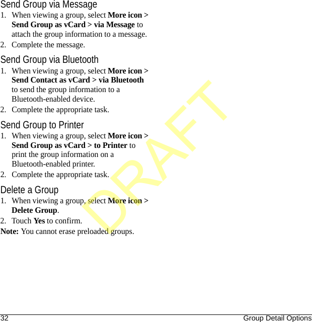 32 Group Detail OptionsSend Group via Message1. When viewing a group, select More icon &gt; Send Group as vCard &gt; via Message to attach the group information to a message.2. Complete the message.Send Group via Bluetooth1. When viewing a group, select More icon &gt; Send Contact as vCard &gt; via Bluetooth to send the group information to a Bluetooth-enabled device.2. Complete the appropriate task.Send Group to Printer1. When viewing a group, select More icon &gt; Send Group as vCard &gt; to Printer to print the group information on a Bluetooth-enabled printer.2. Complete the appropriate task.Delete a Group1. When viewing a group, select More icon &gt; Delete Group.2. Touch Yes to confirm.Note: You cannot erase preloaded groups.DRAFT