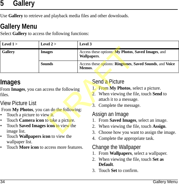34 Gallery Menu5 GalleryUse Gallery to retrieve and playback media files and other downloads.Gallery MenuSelect Gallery to access the following functions:ImagesFrom Images, you can access the following files.View Picture List From My Photos, you can do the following:• Touch a picture to view it.•Touch Camera icon to take a picture.•Touch Saved Images icon to view the image list.•Touch Wallpapers icon to view the wallpaper list.•Touch More icon to access more features.Send a Picture1. From My Photos, select a picture.2. When viewing the file, touch Send to attach it to a message.3. Complete the message.Assign an Image1. From Saved Images, select an image.2. When viewing the file, touch Assign.3. Choose how you want to assign the image.4. Complete the appropriate task.Change the Wallpaper1. From Wallpapers, select a wallpaper.2. When viewing the file, touch Set as Default.3. Touch Set to confirm.Level 1 &gt; Level 2 &gt;  Level 3Gallery ImagesAccess these options: My Photos, Saved Images, and Wallpapers.SoundsAccess these options: Ringtones, Saved Sounds, and Voice Memos.DRAFT