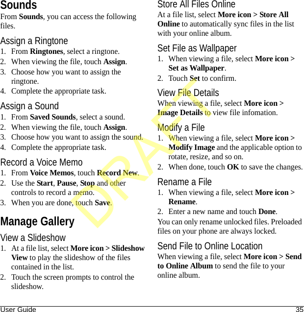 User Guide 35SoundsFrom Sounds, you can access the following files.Assign a Ringtone1. From Ringtones, select a ringtone.2. When viewing the file, touch Assign.3. Choose how you want to assign the ringtone.4. Complete the appropriate task.Assign a Sound1. From Saved Sounds, select a sound.2. When viewing the file, touch Assign.3. Choose how you want to assign the sound.4. Complete the appropriate task.Record a Voice Memo1. From Voice Memos, touch Record New.2. Use the Start, Pause, Stop and other controls to record a memo.3. When you are done, touch Save.Manage GalleryView a Slideshow1. At a file list, select More icon &gt; Slideshow View to play the slideshow of the files contained in the list.2. Touch the screen prompts to control the slideshow.Store All Files OnlineAt a file list, select More icon &gt; Store All Online to automatically sync files in the list with your online album.Set File as Wallpaper1. When viewing a file, select More icon &gt; Set as Wallpaper.2. Touch Set to confirm.View File DetailsWhen viewing a file, select More icon &gt; Image Details to view file infomation.Modify a File1. When viewing a file, select More icon &gt; Modify Image and the applicable option to rotate, resize, and so on.2. When done, touch OK to save the changes.Rename a File1. When viewing a file, select More icon &gt; Rename.2. Enter a new name and touch Done.You can only rename unlocked files. Preloaded files on your phone are always locked.Send File to Online LocationWhen viewing a file, select More icon &gt; Send to Online Album to send the file to your online album.DRAFT