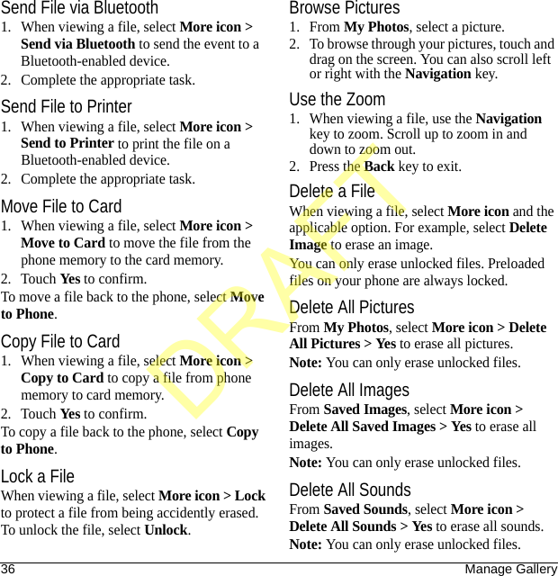 36 Manage GallerySend File via Bluetooth1. When viewing a file, select More icon &gt; Send via Bluetooth to send the event to a Bluetooth-enabled device.2. Complete the appropriate task.Send File to Printer1. When viewing a file, select More icon &gt; Send to Printer to print the file on a Bluetooth-enabled device.2. Complete the appropriate task.Move File to Card1. When viewing a file, select More icon &gt; Move to Card to move the file from the phone memory to the card memory.2. Touch Yes to confirm.To move a file back to the phone, select Move to Phone.Copy File to Card1. When viewing a file, select More icon &gt; Copy to Card to copy a file from phone memory to card memory.2. Touch Yes to confirm.To copy a file back to the phone, select Copy to Phone.Lock a FileWhen viewing a file, select More icon &gt; Lock to protect a file from being accidently erased. To unlock the file, select Unlock.Browse Pictures1. From My Photos, select a picture.2. To browse through your pictures, touch and drag on the screen. You can also scroll left or right with the Navigation key.Use the Zoom1. When viewing a file, use the Navigation key to zoom. Scroll up to zoom in and down to zoom out.2. Press the Back key to exit.Delete a FileWhen viewing a file, select More icon and the applicable option. For example, select Delete Image to erase an image.You can only erase unlocked files. Preloaded files on your phone are always locked.Delete All PicturesFrom My Photos, select More icon &gt; Delete All Pictures &gt; Yes to erase all pictures.Note: You can only erase unlocked files.Delete All ImagesFrom Saved Images, select More icon &gt; Delete All Saved Images &gt; Yes to erase all images.Note: You can only erase unlocked files.Delete All SoundsFrom Saved Sounds, select More icon &gt; Delete All Sounds &gt; Yes to erase all sounds.Note: You can only erase unlocked files.DRAFT