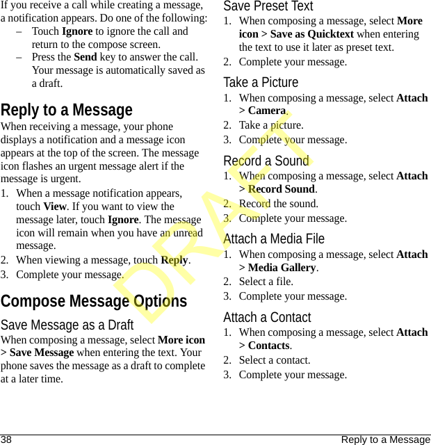 38 Reply to a MessageIf you receive a call while creating a message, a notification appears. Do one of the following:–Touch Ignore to ignore the call and return to the compose screen.–Press the Send key to answer the call. Your message is automatically saved as a draft.Reply to a MessageWhen receiving a message, your phone displays a notification and a message icon appears at the top of the screen. The message icon flashes an urgent message alert if the message is urgent.1. When a message notification appears, touch View. If you want to view the message later, touch Ignore. The message icon will remain when you have an unread message.2. When viewing a message, touch Reply.3. Complete your message.Compose Message OptionsSave Message as a DraftWhen composing a message, select More icon &gt; Save Message when entering the text. Your phone saves the message as a draft to complete at a later time.Save Preset Text1. When composing a message, select More icon &gt; Save as Quicktext when entering the text to use it later as preset text.2. Complete your message.Take a Picture1. When composing a message, select Attach &gt; Camera.2. Take a picture.3. Complete your message.Record a Sound1. When composing a message, select Attach &gt; Record Sound.2. Record the sound.3. Complete your message.Attach a Media File1. When composing a message, select Attach &gt; Media Gallery.2. Select a file.3. Complete your message.Attach a Contact1. When composing a message, select Attach &gt; Contacts.2. Select a contact.3. Complete your message.DRAFT